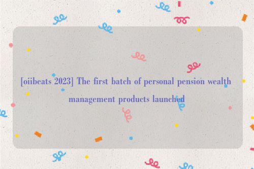 [oiibeats 2023] The first batch of personal pension wealth management products launched